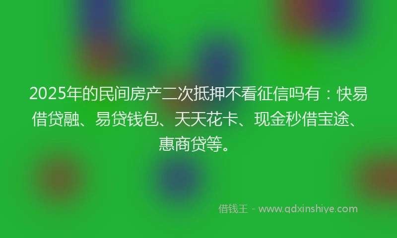 2025年的民间房产二次抵押不看征信吗有：快易借贷融、易贷钱包、天天花卡、现金秒借宝途、惠商贷等。