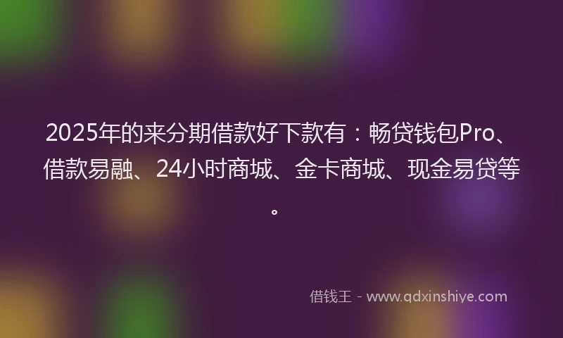2025年的来分期借款好下款有：畅贷钱包Pro、借款易融、24小时商城、金卡商城、现金易贷等。