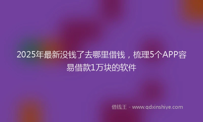 2025年最新没钱了去哪里借钱，梳理5个APP容易借款1万块的软件