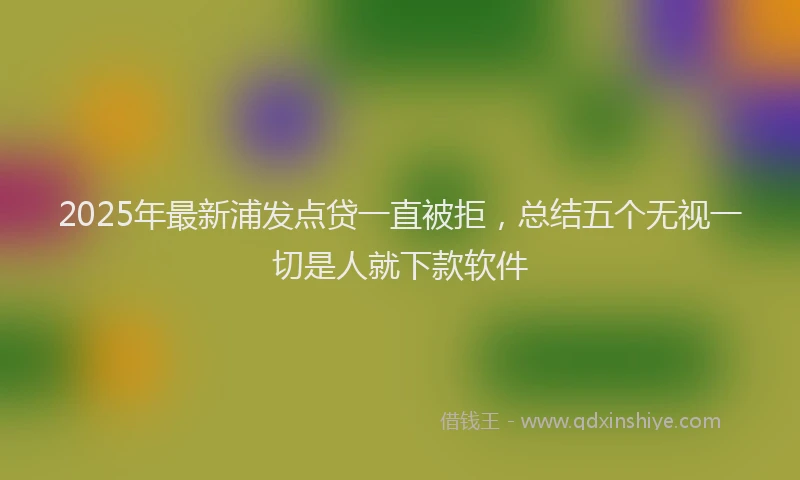 2025年最新浦发点贷一直被拒，总结五个无视一切是人就下款软件