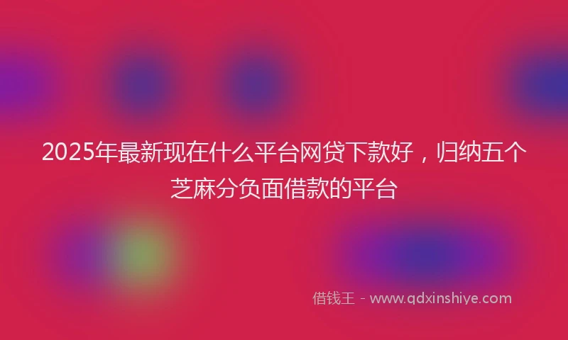 2025年最新现在什么平台网贷下款好，归纳五个芝麻分负面借款的平台
