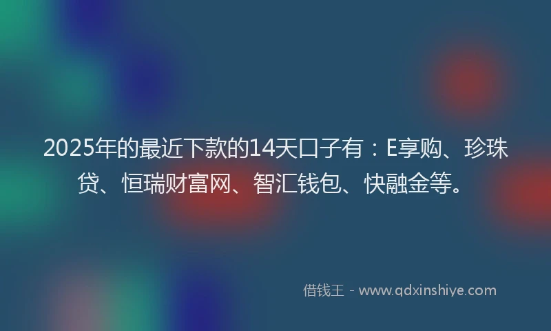 2025年的最近下款的14天口子有：E享购、珍珠贷、恒瑞财富网、智汇钱包、快融金等。