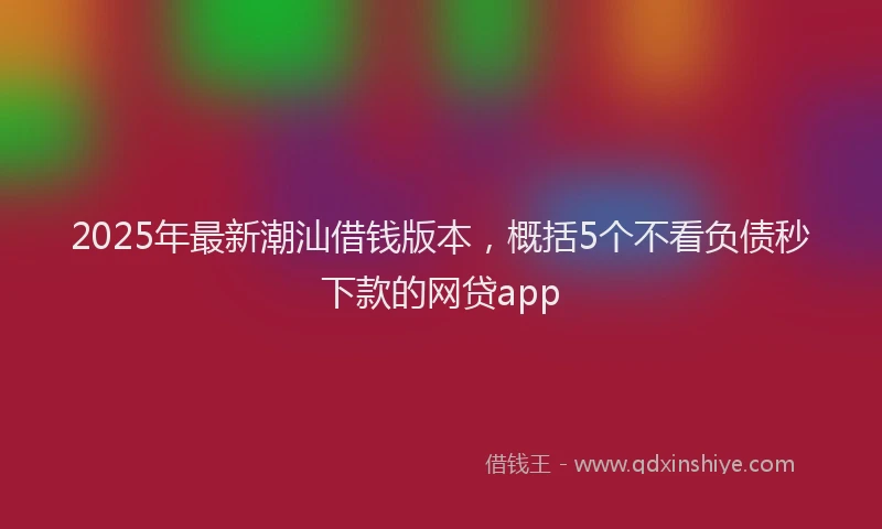 2025年最新潮汕借钱版本，概括5个不看负债秒下款的网贷app