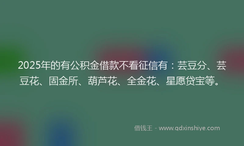 2025年的有公积金借款不看征信有：芸豆分、芸豆花、固金所、葫芦花、全金花、星愿贷宝等。