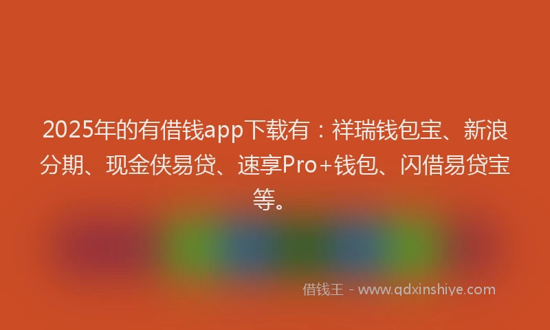 2025年的有借钱app下载有：祥瑞钱包宝、新浪分期、现金侠易贷、速享Pro+钱包、闪借易贷宝等。