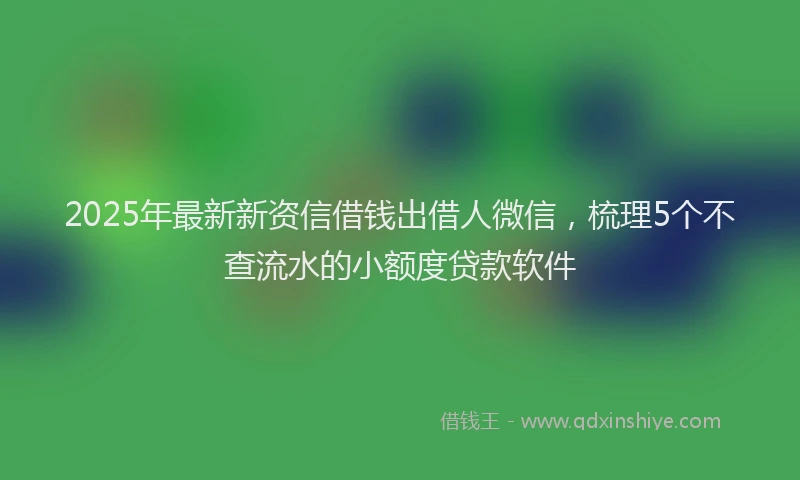 2025年最新新资信借钱出借人微信，梳理5个不查流水的小额度贷款软件
