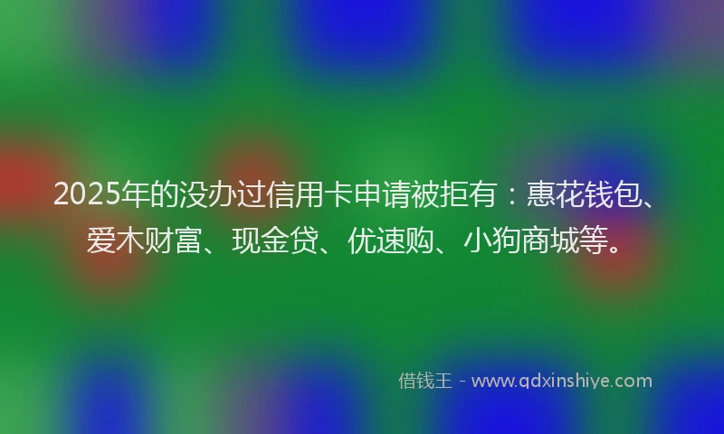 2025年的没办过信用卡申请被拒有：惠花钱包、爱木财富、现金贷、优速购、小狗商城等。