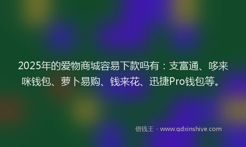 2025年的爱物商城容易下款吗有：支富通、哆来咪钱包、萝卜易购、钱来花、迅捷Pro钱包等。