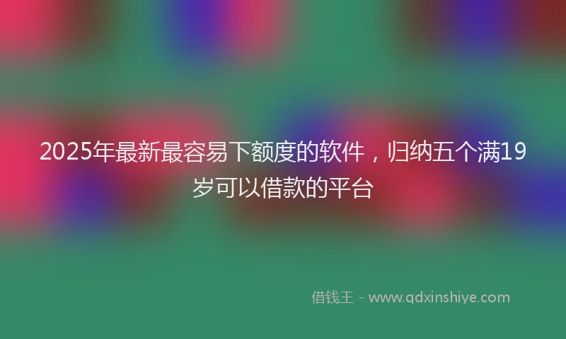 2025年最新最容易下额度的软件，归纳五个满19岁可以借款的平台