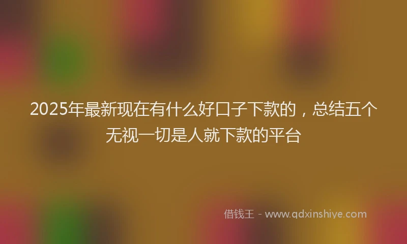 2025年最新现在有什么好口子下款的，总结五个无视一切是人就下款的平台