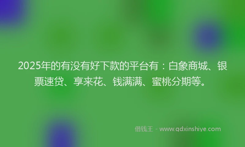2025年的有没有好下款的平台有：白象商城、银票速贷、享来花、钱满满、蜜桃分期等。