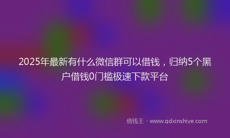 2025年最新有什么微信群可以借钱，归纳5个黑户借钱0门槛极速下款平台