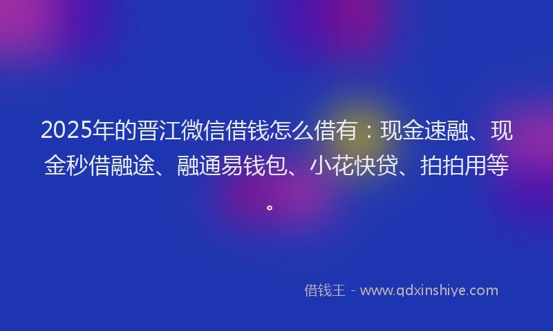 2025年的晋江微信借钱怎么借有：现金速融、现金秒借融途、融通易钱包、小花快贷、拍拍用等。