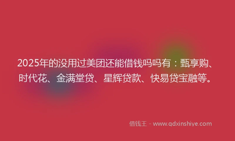 2025年的没用过美团还能借钱吗吗有：甄享购、时代花、金满堂贷、星辉贷款、快易贷宝融等。