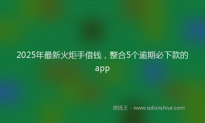 2025年最新火炬手借钱，整合5个逾期必下款的app