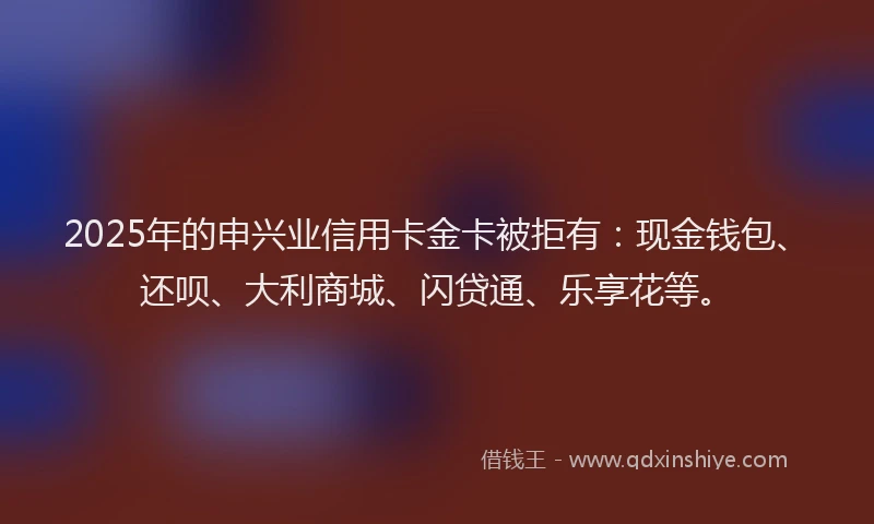2025年的申兴业信用卡金卡被拒有：现金钱包、还呗、大利商城、闪贷通、乐享花等。
