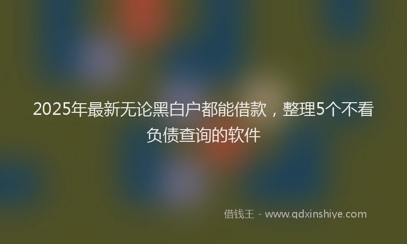 2025年最新无论黑白户都能借款，整理5个不看负债查询的软件