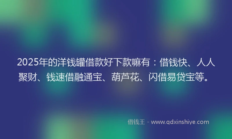 2025年的洋钱罐借款好下款嘛有：借钱快、人人聚财、钱速借融通宝、葫芦花、闪借易贷宝等。