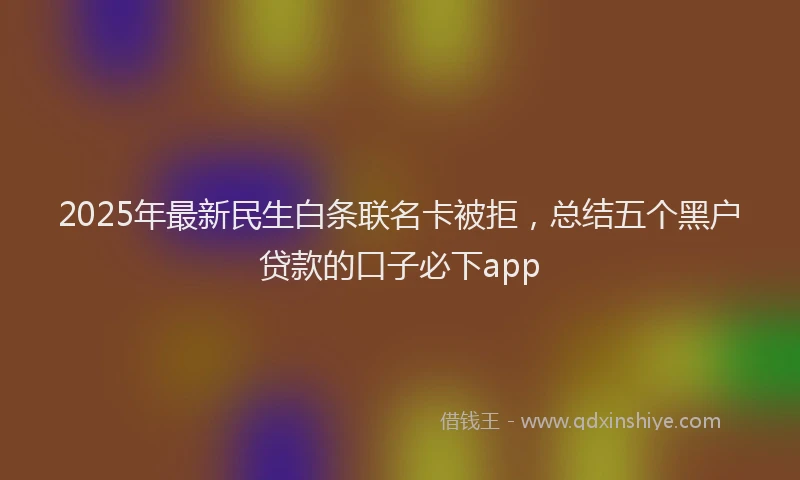2025年最新民生白条联名卡被拒，总结五个黑户贷款的口子必下app