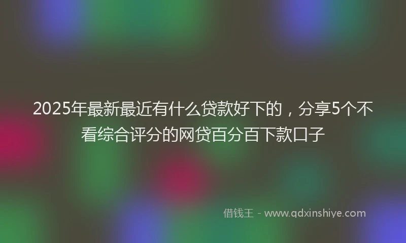 2025年最新最近有什么贷款好下的，分享5个不看综合评分的网贷百分百下款口子
