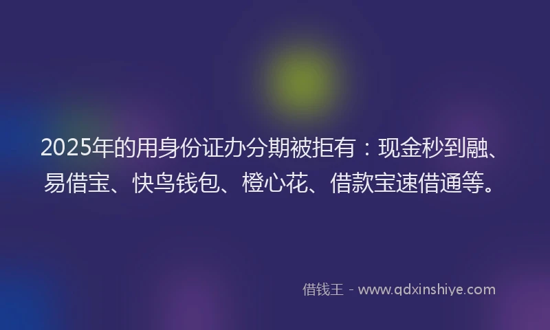 2025年的用身份证办分期被拒有：现金秒到融、易借宝、快鸟钱包、橙心花、借款宝速借通等。