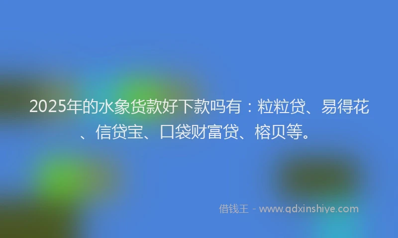 2025年的水象货款好下款吗有：粒粒贷、易得花、信贷宝、口袋财富贷、榕贝等。