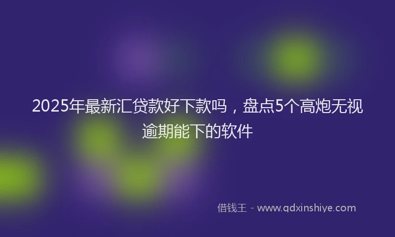 2025年最新汇贷款好下款吗，盘点5个高炮无视逾期能下的软件