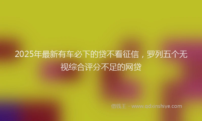 2025年最新有车必下的贷不看征信，罗列五个无视综合评分不足的网贷