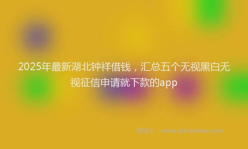 2025年最新湖北钟祥借钱，汇总五个无视黑白无视征信申请就下款的app