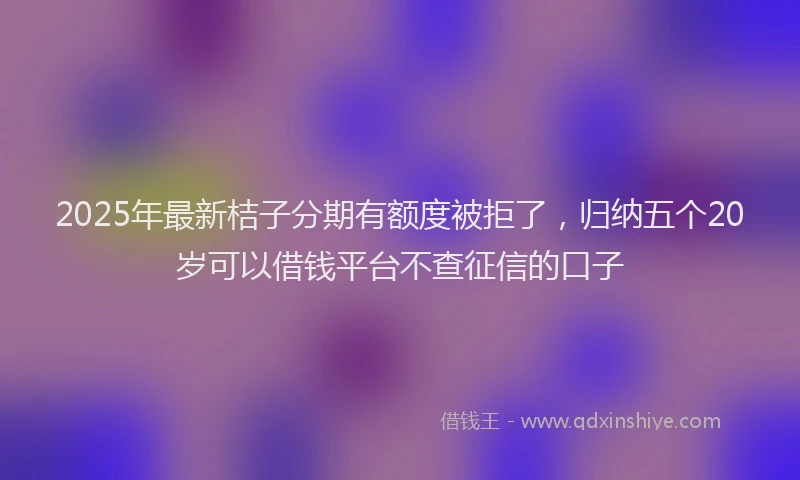 2025年最新桔子分期有额度被拒了，归纳五个20岁可以借钱平台不查征信的口子