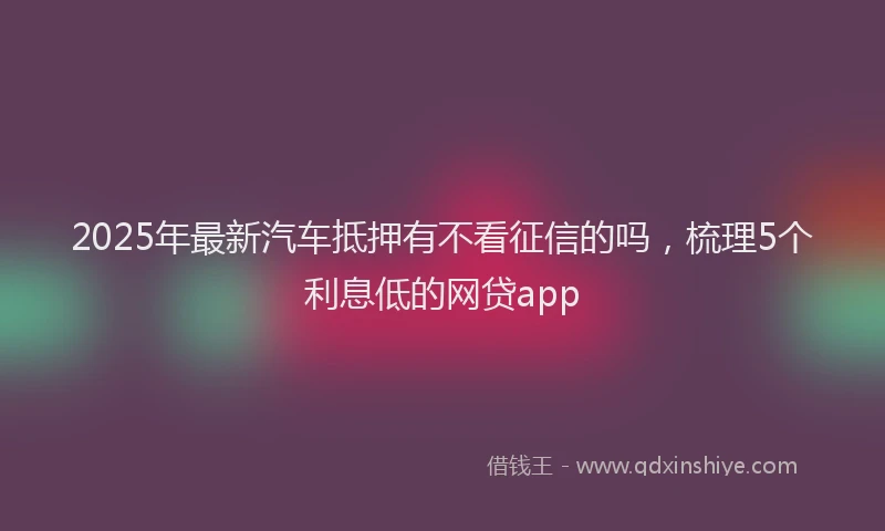 2025年最新汽车抵押有不看征信的吗，梳理5个利息低的网贷app