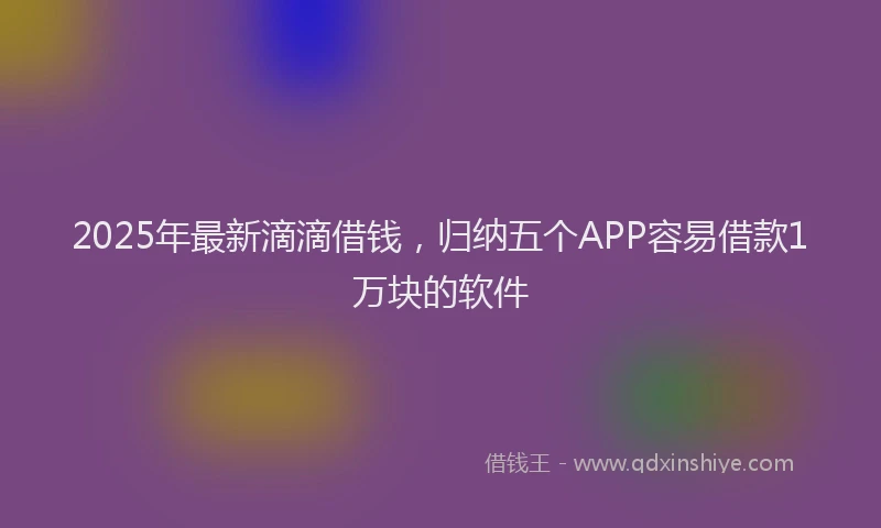 2025年最新滴滴借钱，归纳五个APP容易借款1万块的软件