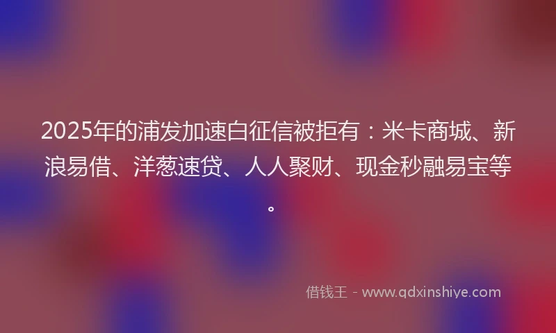 2025年的浦发加速白征信被拒有：米卡商城、新浪易借、洋葱速贷、人人聚财、现金秒融易宝等。
