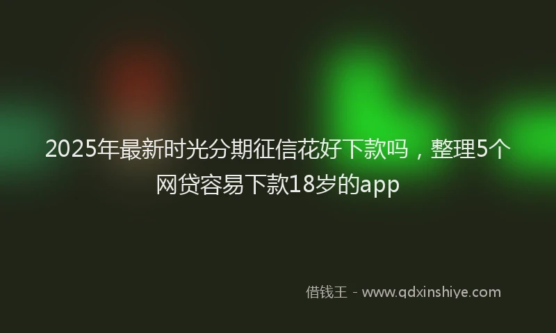 2025年最新时光分期征信花好下款吗，整理5个网贷容易下款18岁的app