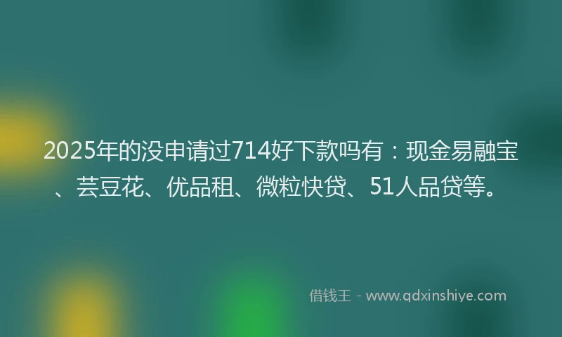 2025年的没申请过714好下款吗有：现金易融宝、芸豆花、优品租、微粒快贷、51人品贷等。