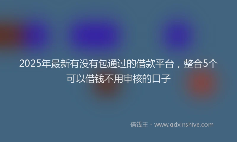 2025年最新有没有包通过的借款平台，整合5个可以借钱不用审核的口子