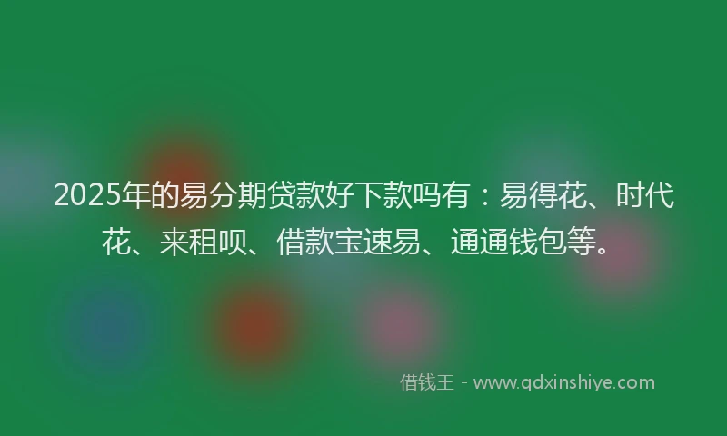 2025年的易分期贷款好下款吗有：易得花、时代花、来租呗、借款宝速易、通通钱包等。