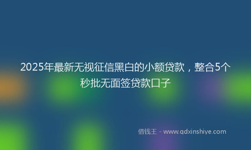 2025年最新无视征信黑白的小额贷款，整合5个秒批无面签贷款口子