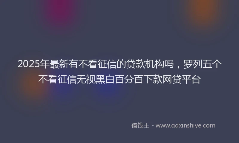 2025年最新有不看征信的贷款机构吗，罗列五个不看征信无视黑白百分百下款网贷平台