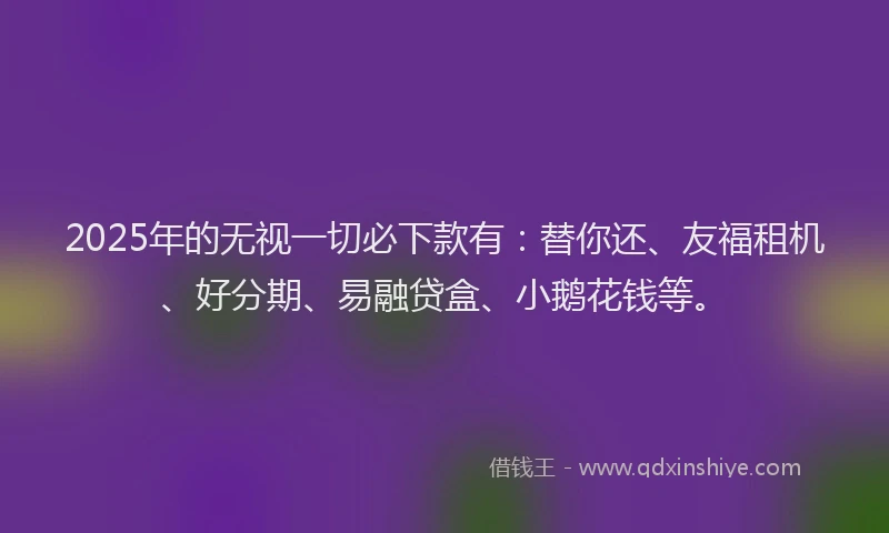 2025年的无视一切必下款有：替你还、友福租机、好分期、易融贷盒、小鹅花钱等。