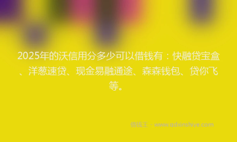2025年的沃信用分多少可以借钱有：快融贷宝盒、洋葱速贷、现金易融通途、森森钱包、贷你飞等。
