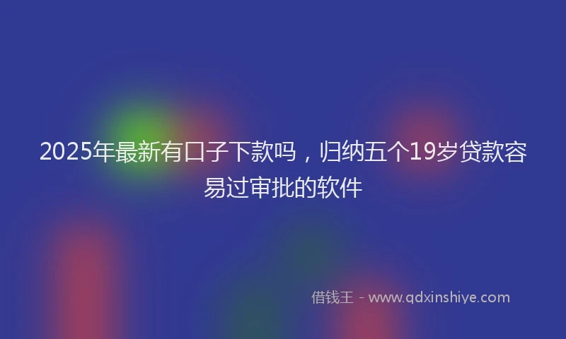 2025年最新有口子下款吗，归纳五个19岁贷款容易过审批的软件