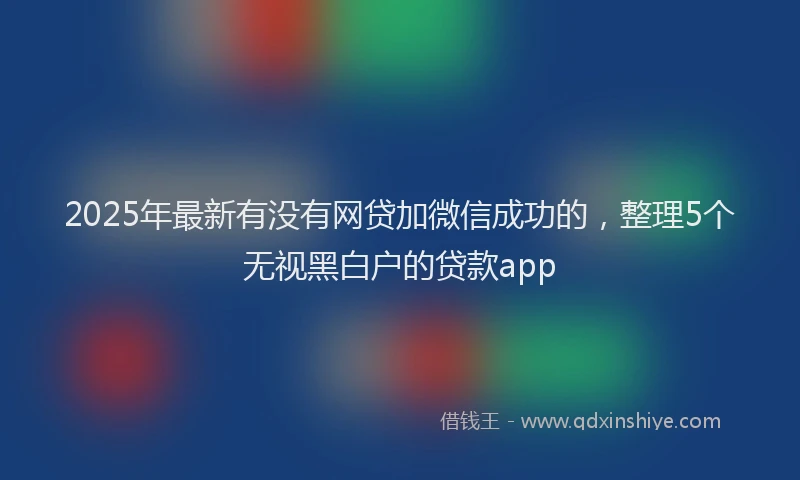 2025年最新有没有网贷加微信成功的，整理5个无视黑白户的贷款app