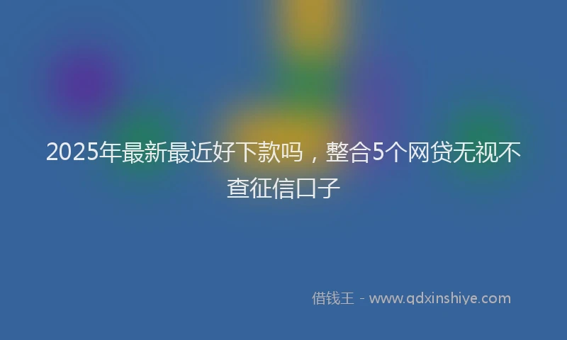 2025年最新最近好下款吗，整合5个网贷无视不查征信口子