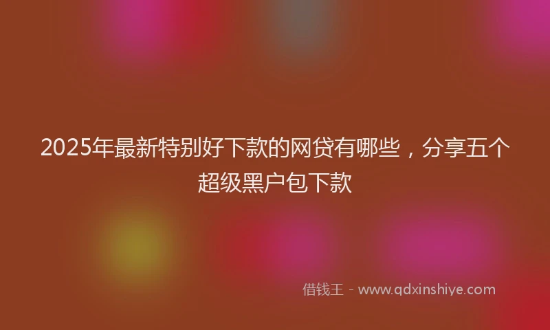 2025年最新特别好下款的网贷有哪些，分享五个超级黑户包下款