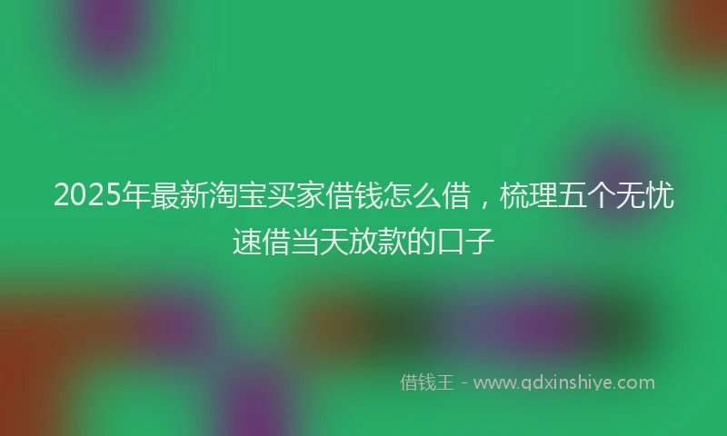 2025年最新淘宝买家借钱怎么借，梳理五个无忧速借当天放款的口子