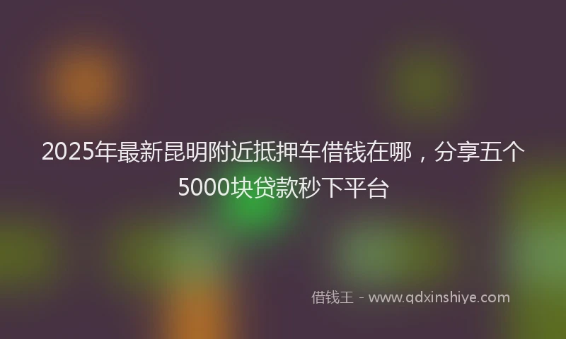 2025年最新昆明附近抵押车借钱在哪，分享五个5000块贷款秒下平台