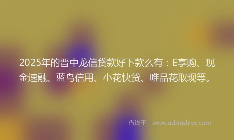 2025年的晋中龙信贷款好下款么有：E享购、现金速融、蓝鸟信用、小花快贷、唯品花取现等。