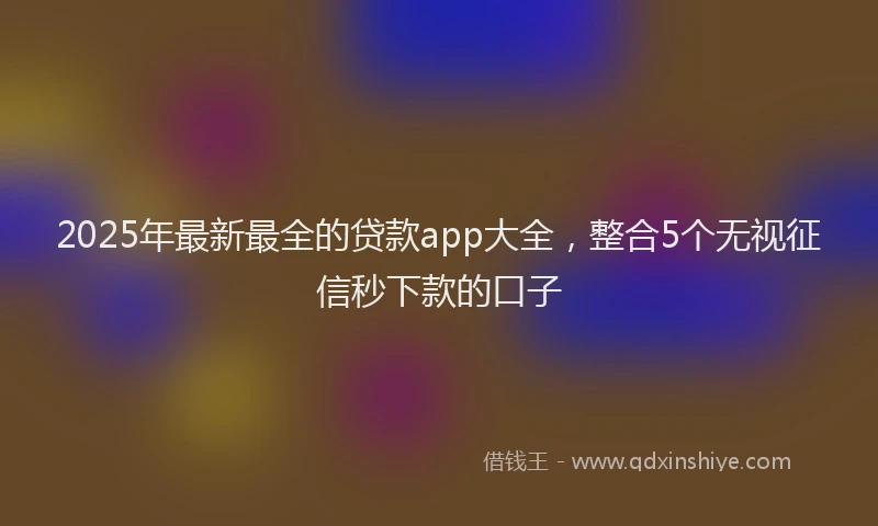 2025年最新最全的贷款app大全，整合5个无视征信秒下款的口子