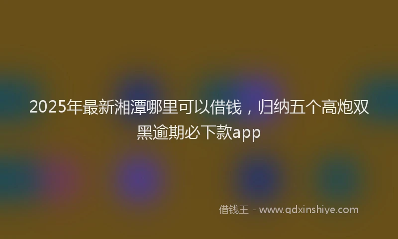 2025年最新湘潭哪里可以借钱，归纳五个高炮双黑逾期必下款app
